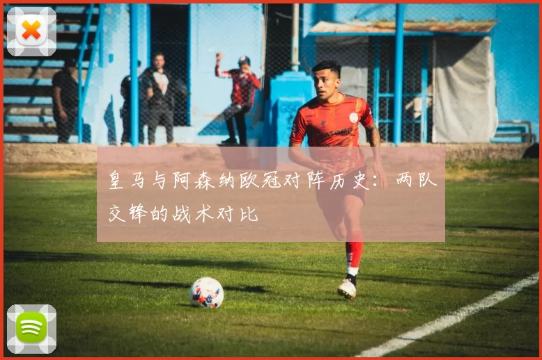 皇马与阿森纳欧冠对阵历史：两队交锋的战术对比