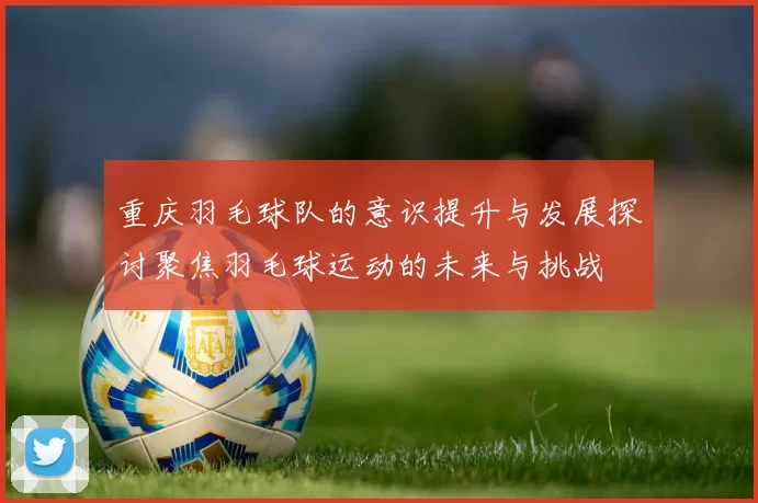 重庆羽毛球队的意识提升与发展探讨聚焦羽毛球运动的未来与挑战