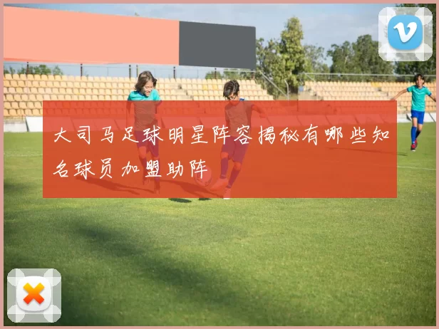 大司马足球明星阵容揭秘有哪些知名球员加盟助阵