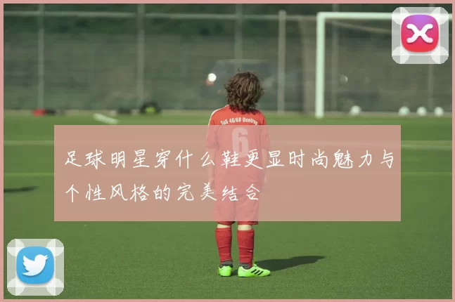 足球明星穿什么鞋更显时尚魅力与个性风格的完美结合