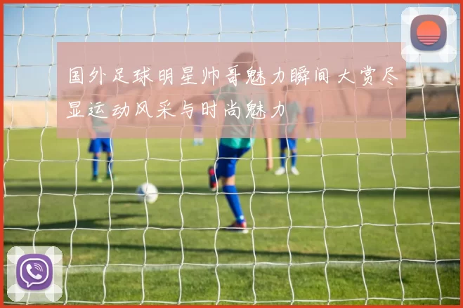 国外足球明星帅哥魅力瞬间大赏尽显运动风采与时尚魅力