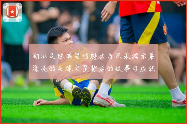潮汕足球明星的魅力与风采揭示最漂亮的足球之星背后的故事与成就