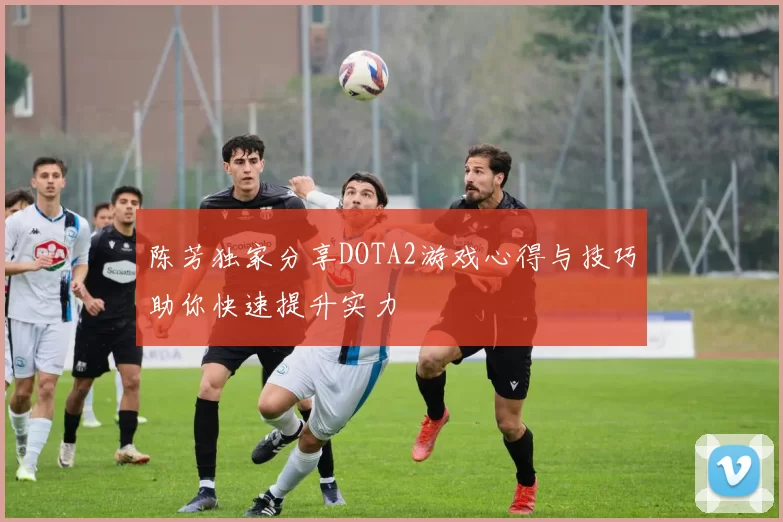 陈芳独家分享DOTA2游戏心得与技巧助你快速提升实力
