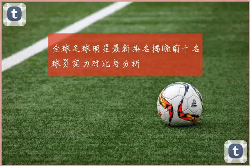 全球足球明星最新排名揭晓前十名球员实力对比与分析