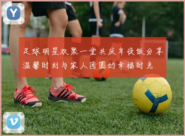 足球明星欢聚一堂共庆年夜饭分享温馨时刻与家人团圆的幸福时光