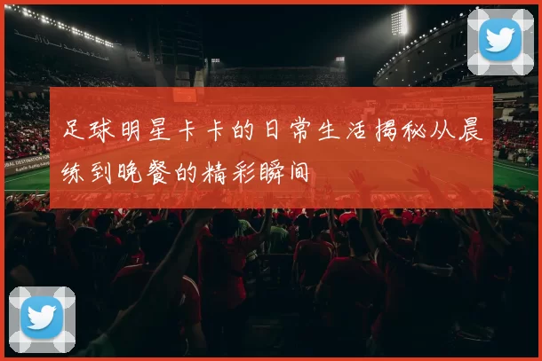 足球明星卡卡的日常生活揭秘从晨练到晚餐的精彩瞬间