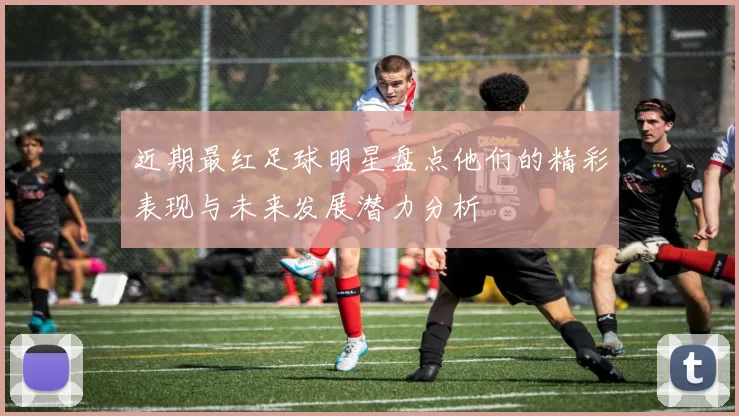 近期最红足球明星盘点他们的精彩表现与未来发展潜力分析