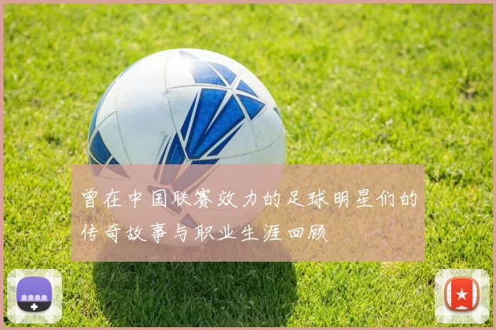 曾在中国联赛效力的足球明星们的传奇故事与职业生涯回顾