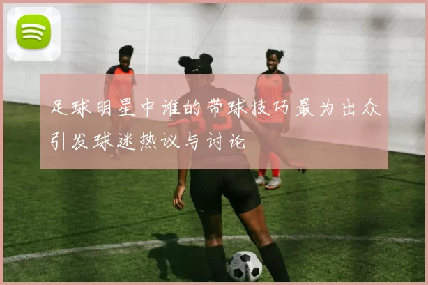 足球明星中谁的带球技巧最为出众引发球迷热议与讨论