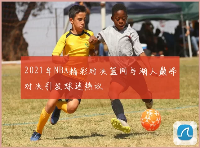 2021年NBA精彩对决篮网与湖人巅峰对决引发球迷热议