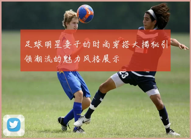 足球明星妻子的时尚穿搭大揭秘引领潮流的魅力风格展示