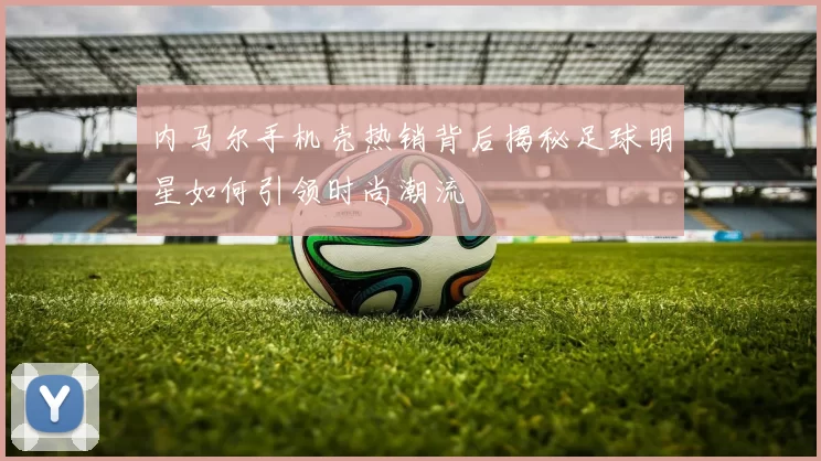 内马尔手机壳热销背后揭秘足球明星如何引领时尚潮流