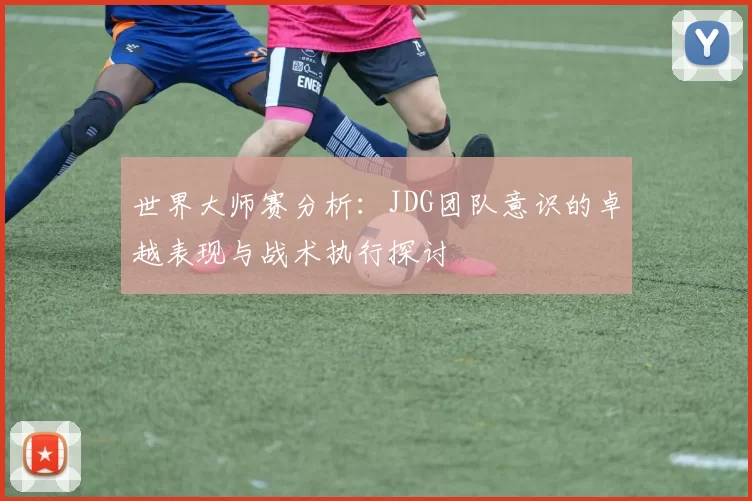 世界大师赛分析：JDG团队意识的卓越表现与战术执行探讨