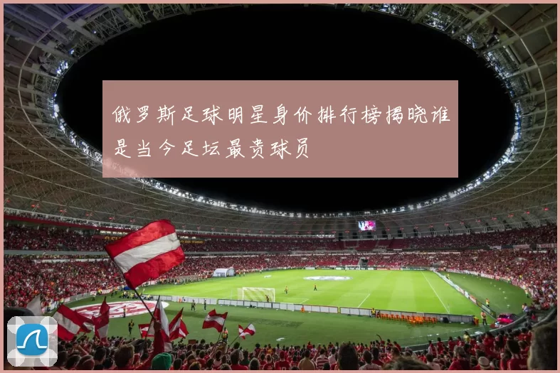 俄罗斯足球明星身价排行榜揭晓谁是当今足坛最贵球员