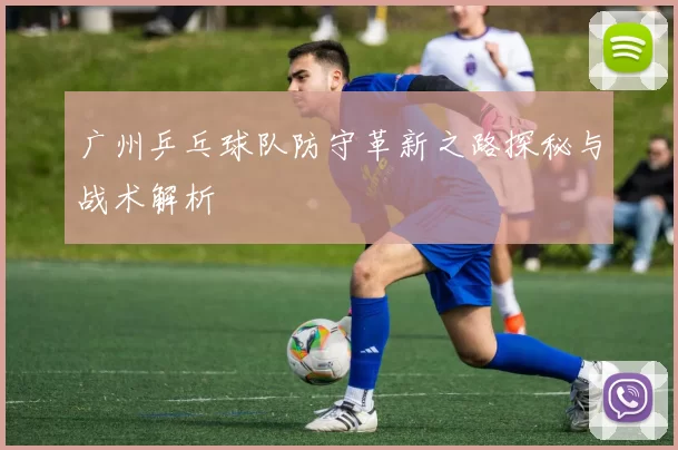 广州乒乓球队防守革新之路探秘与战术解析