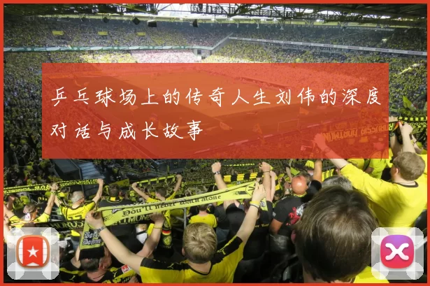 乒乓球场上的传奇人生刘伟的深度对话与成长故事