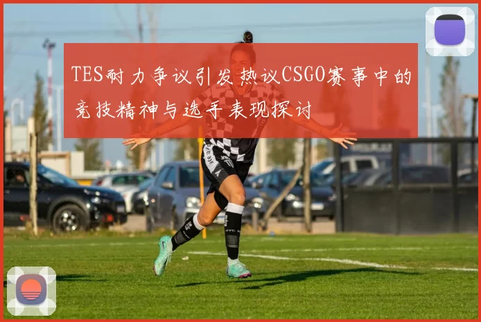 TES耐力争议引发热议CSGO赛事中的竞技精神与选手表现探讨