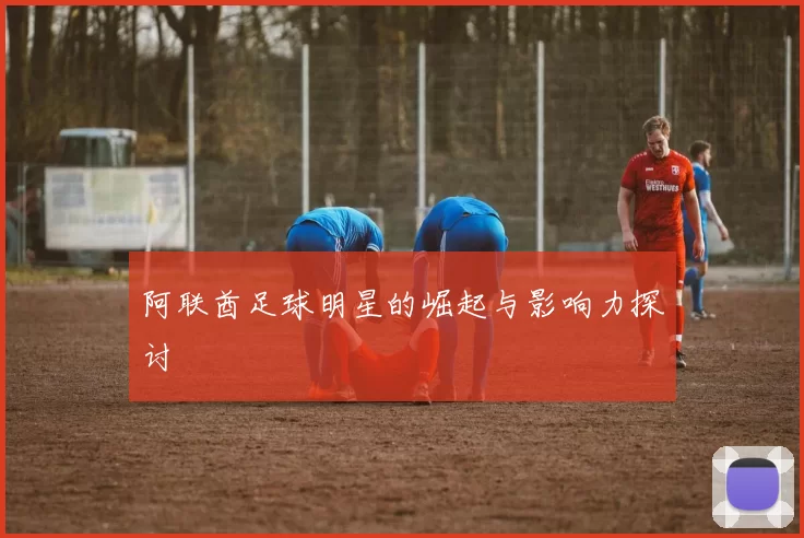 阿联酋足球明星的崛起与影响力探讨