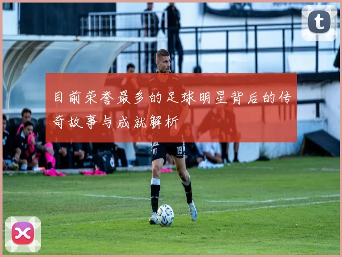 目前荣誉最多的足球明星背后的传奇故事与成就解析