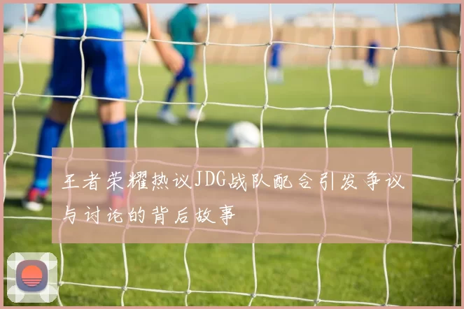 王者荣耀热议JDG战队配合引发争议与讨论的背后故事