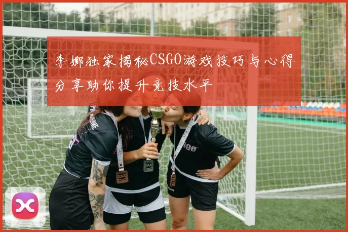 李娜独家揭秘CSGO游戏技巧与心得分享助你提升竞技水平