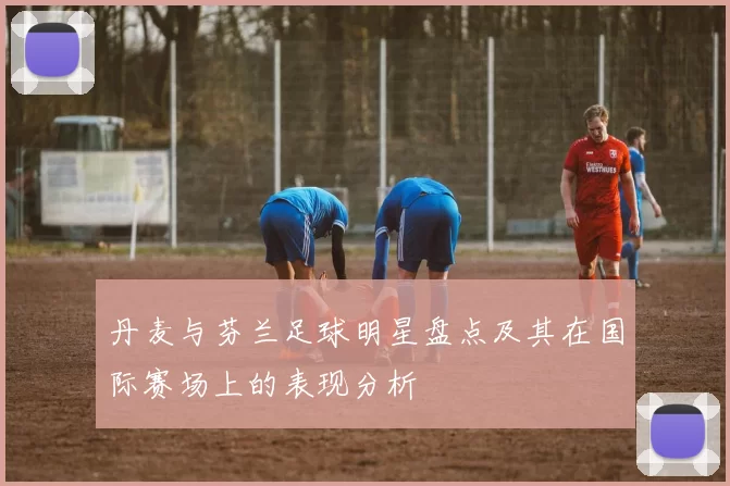 丹麦与芬兰足球明星盘点及其在国际赛场上的表现分析