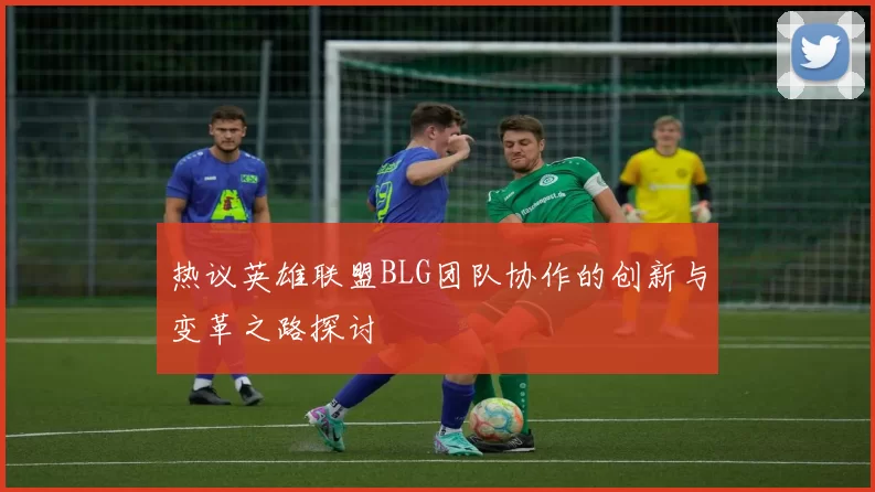 热议英雄联盟BLG团队协作的创新与变革之路探讨