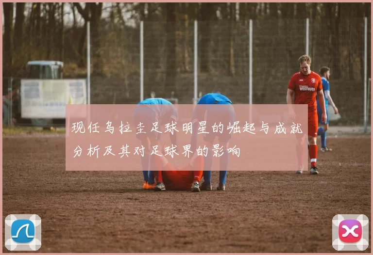 现任乌拉圭足球明星的崛起与成就分析及其对足球界的影响