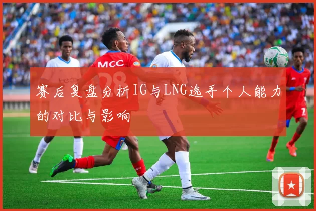 赛后复盘分析IG与LNG选手个人能力的对比与影响