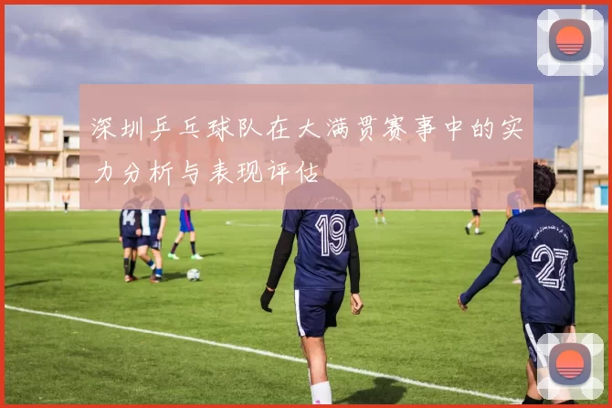 深圳乒乓球队在大满贯赛事中的实力分析与表现评估