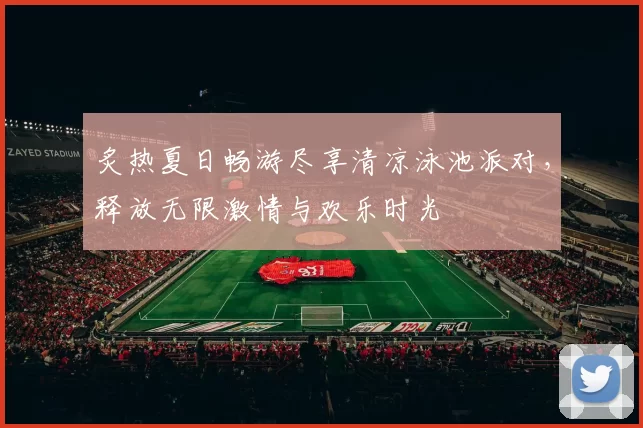 炙热夏日畅游尽享清凉泳池派对，释放无限激情与欢乐时光