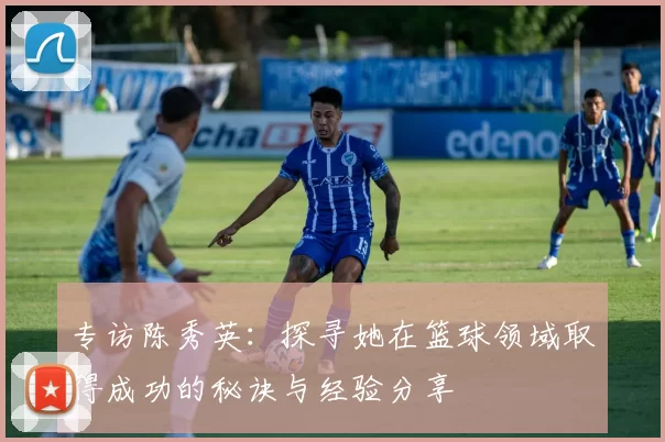 专访陈秀英：探寻她在篮球领域取得成功的秘诀与经验分享
