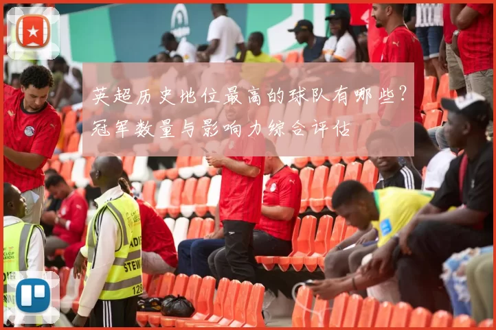英超历史地位最高的球队有哪些？冠军数量与影响力综合评估