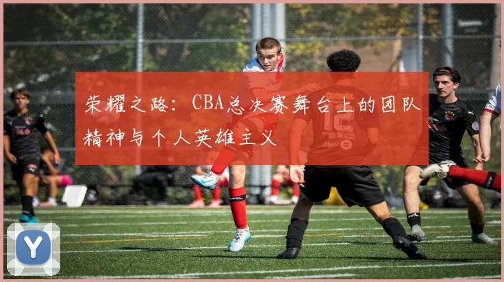 荣耀之路：CBA总决赛舞台上的团队精神与个人英雄主义