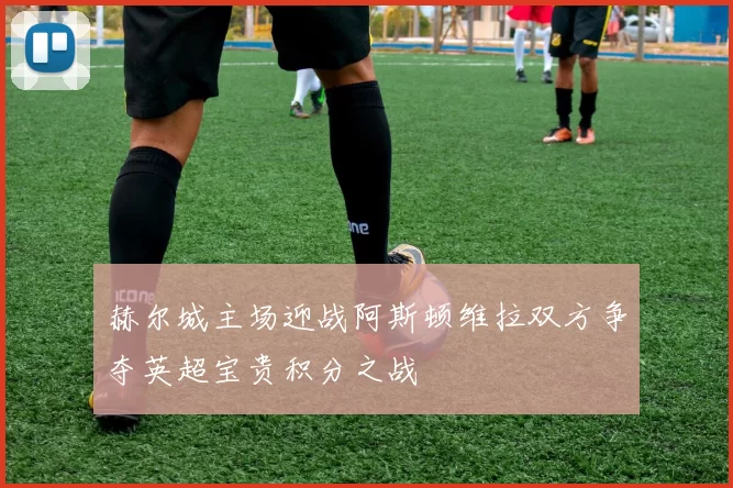 赫尔城主场迎战阿斯顿维拉双方争夺英超宝贵积分之战