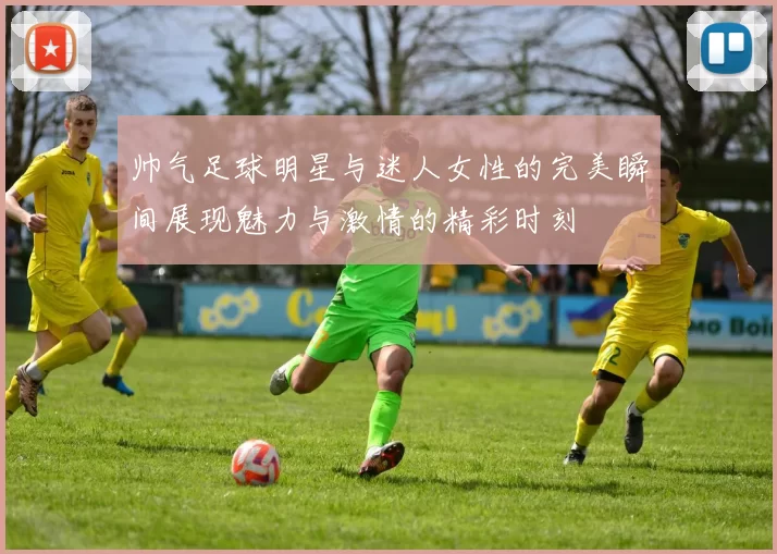 帅气足球明星与迷人女性的完美瞬间展现魅力与激情的精彩时刻