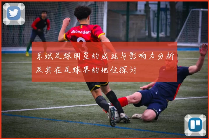 乐斌足球明星的成就与影响力分析及其在足球界的地位探讨