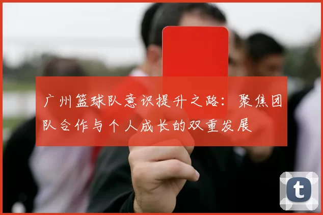 广州篮球队意识提升之路：聚焦团队合作与个人成长的双重发展