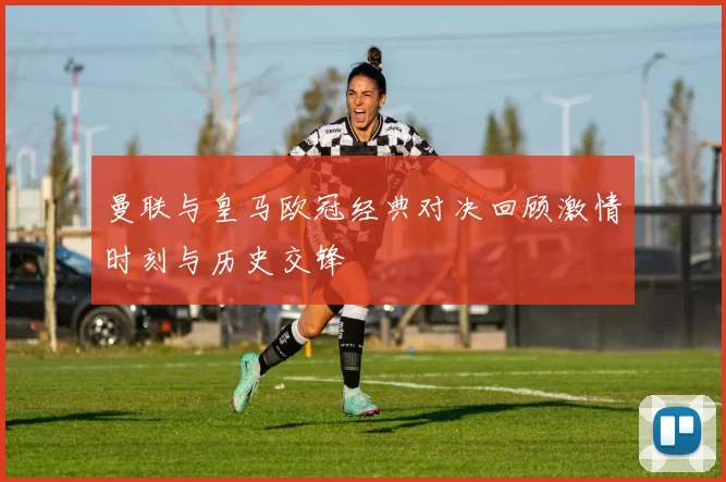 曼联与皇马欧冠经典对决回顾激情时刻与历史交锋