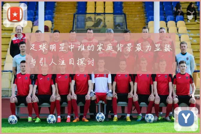 足球明星中谁的家庭背景最为显赫与引人注目探讨