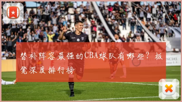 替补阵容最强的CBA球队有哪些？板凳深度排行榜