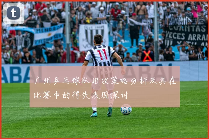 广州乒乓球队进攻策略分析及其在比赛中的得失表现探讨