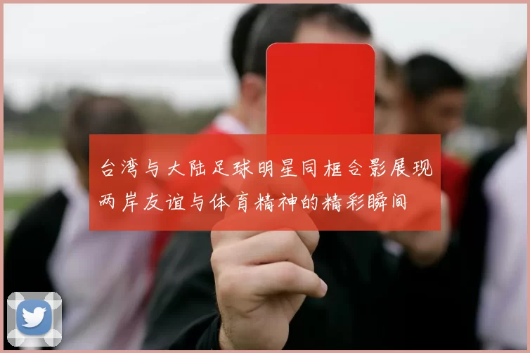 台湾与大陆足球明星同框合影展现两岸友谊与体育精神的精彩瞬间