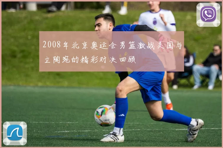 2008年北京奥运会男篮激战美国与立陶宛的精彩对决回顾