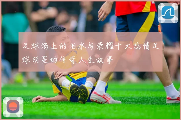 足球场上的泪水与荣耀十大悲情足球明星的传奇人生故事