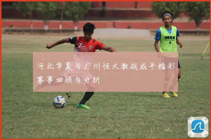 河北华夏与广州恒大激战成平精彩赛事回顾与分析