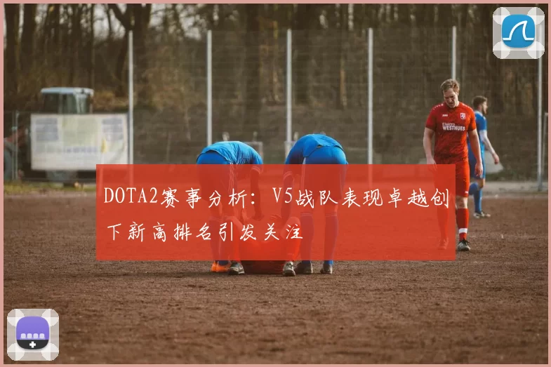 DOTA2赛事分析：V5战队表现卓越创下新高排名引发关注