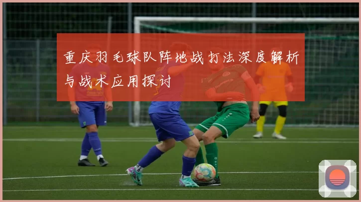 重庆羽毛球队阵地战打法深度解析与战术应用探讨