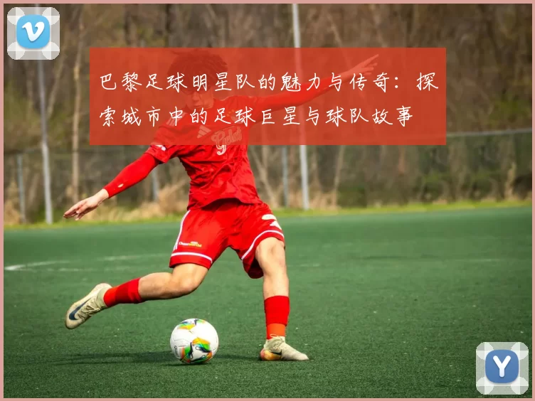 巴黎足球明星队的魅力与传奇：探索城市中的足球巨星与球队故事