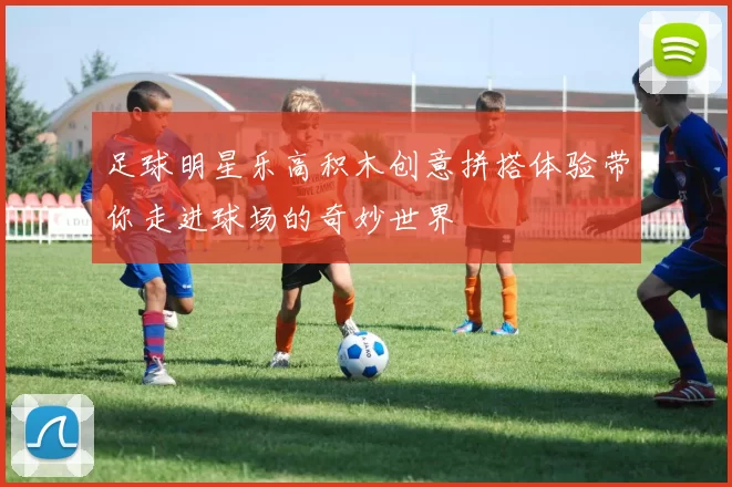 足球明星乐高积木创意拼搭体验带你走进球场的奇妙世界